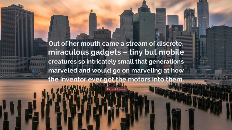 Richard Powers Quote: “Out of her mouth came a stream of discrete, miraculous gadgets – tiny but mobile creatures so intricately small that generations marveled and would go on marveling at how the inventor ever got the motors into them.”