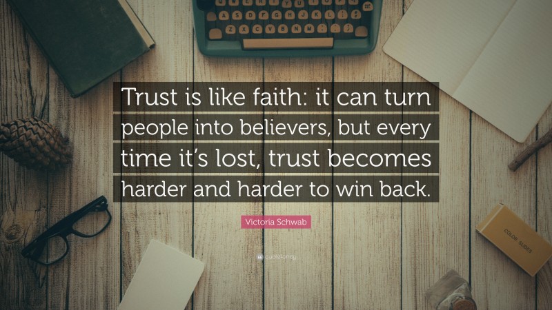 Victoria Schwab Quote: “Trust is like faith: it can turn people into believers, but every time it’s lost, trust becomes harder and harder to win back.”