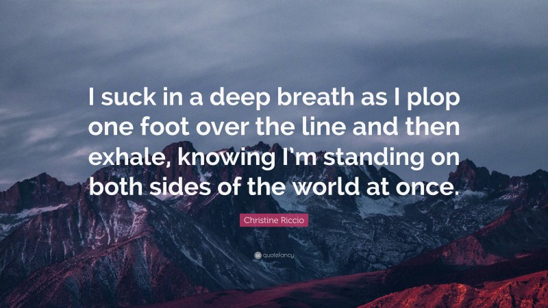 Christine Riccio Quote: “I suck in a deep breath as I plop one foot over the line and then exhale, knowing I’m standing on both sides of the world at once.”