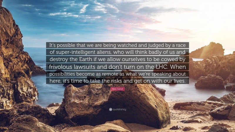 Sean Carroll Quote: “It’s possible that we are being watched and judged by a race of super-intelligent aliens, who will think badly of us and destroy the Earth if we allow ourselves to be cowed by frivolous lawsuits and don’t turn on the LHC. When possibilities become as remote as what we’re speaking about here, it’s time to take the risks and get on with our lives.”