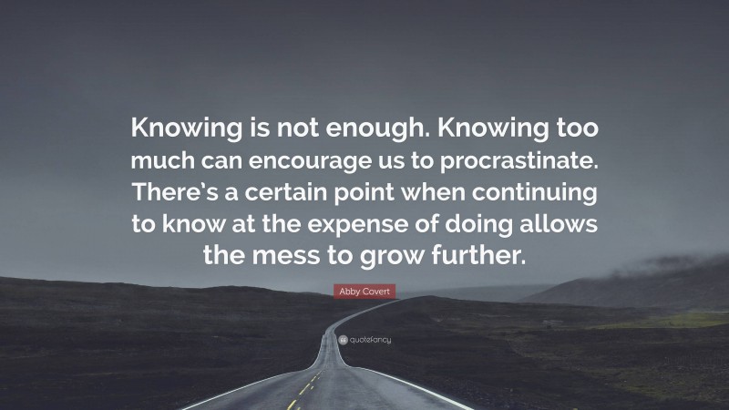 Abby Covert Quote: “Knowing is not enough. Knowing too much can encourage us to procrastinate. There’s a certain point when continuing to know at the expense of doing allows the mess to grow further.”