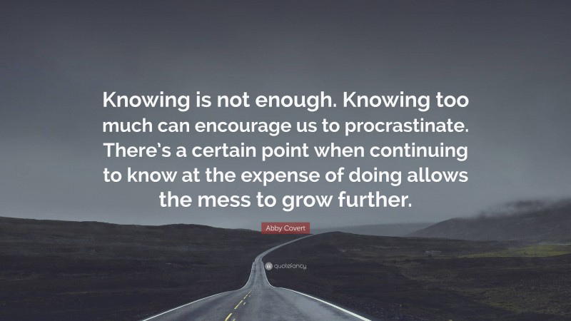 Abby Covert Quote: “Knowing is not enough. Knowing too much can encourage us to procrastinate. There’s a certain point when continuing to know at the expense of doing allows the mess to grow further.”