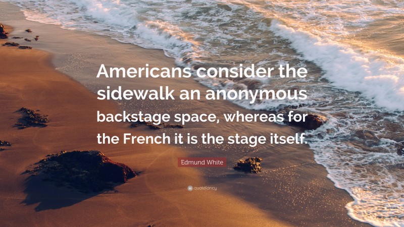 Edmund White Quote: “Americans consider the sidewalk an anonymous backstage space, whereas for the French it is the stage itself.”