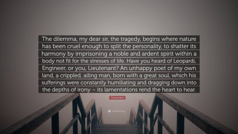 Thomas Mann Quote: “The dilemma, my dear sir, the tragedy, begins where nature has been cruel enough to split the personality, to shatter its harmony by imprisoning a noble and ardent spirit within a body not fit for the stresses of life. Have you heard of Leopardi, Engineer, or you, Lieutenant? An unhappy poet of my own land, a crippled, ailing man, born with a great soul, which his sufferings were constantly humiliating and dragging down into the depths of irony – its lamentations rend the heart to hear.”