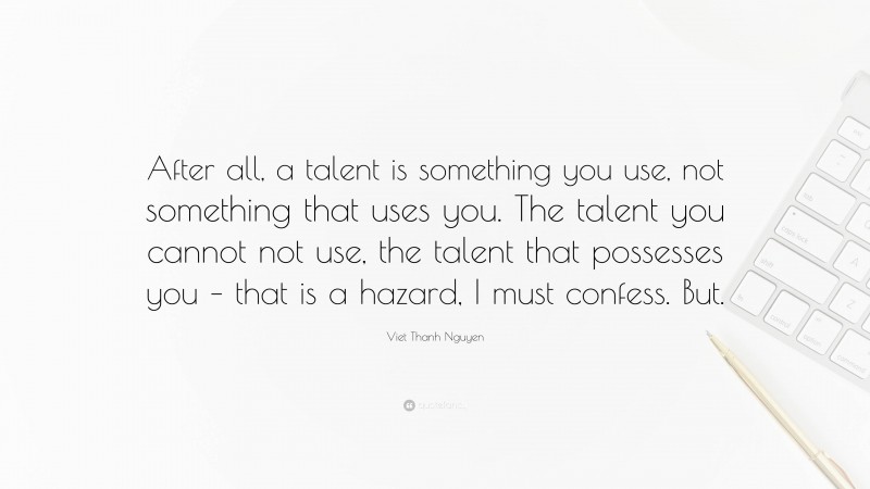 Viet Thanh Nguyen Quote: “After all, a talent is something you use, not something that uses you. The talent you cannot not use, the talent that possesses you – that is a hazard, I must confess. But.”