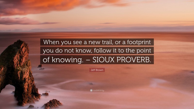 Jeff Brown Quote: “When you see a new trail, or a footprint you do not know, follow it to the point of knowing. – SIOUX PROVERB.”