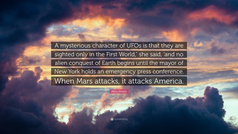 Manu Joseph Quote: “A mysterious character of UFOs is that they are sighted only in the First World,′ she said, ’and no alien conquest of Earth begins until the mayor of New York holds an emergency press conference. When Mars attacks, it attacks America.”