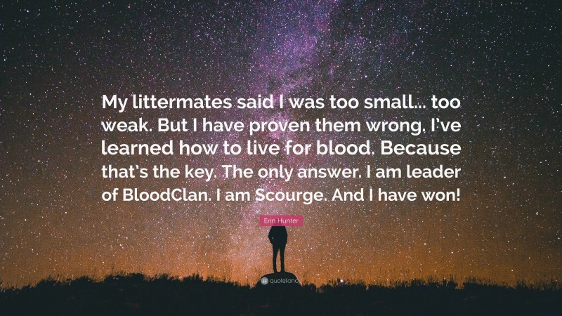 Erin Hunter Quote: “My littermates said I was too small... too weak. But I have proven them wrong. I’ve learned how to live for blood. Because that’s the key. The only answer. I am leader of BloodClan. I am Scourge. And I have won!”