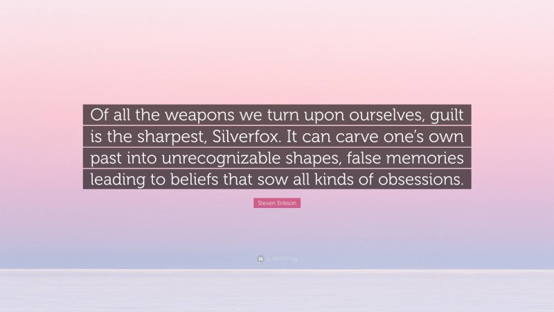 Steven Erikson Quote: “Of all the weapons we turn upon ourselves, guilt is the sharpest, Silverfox. It can carve one’s own past into unrecognizable shapes, false memories leading to beliefs that sow all kinds of obsessions.”