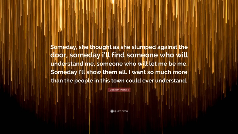 Elizabeth Rudnick Quote: “Someday, she thought as she slumped against the door, someday i’ll find someone who will understand me, someone who will let me be me. Someday i’ll show them all. I want so much more than the people in this town could ever understand.”