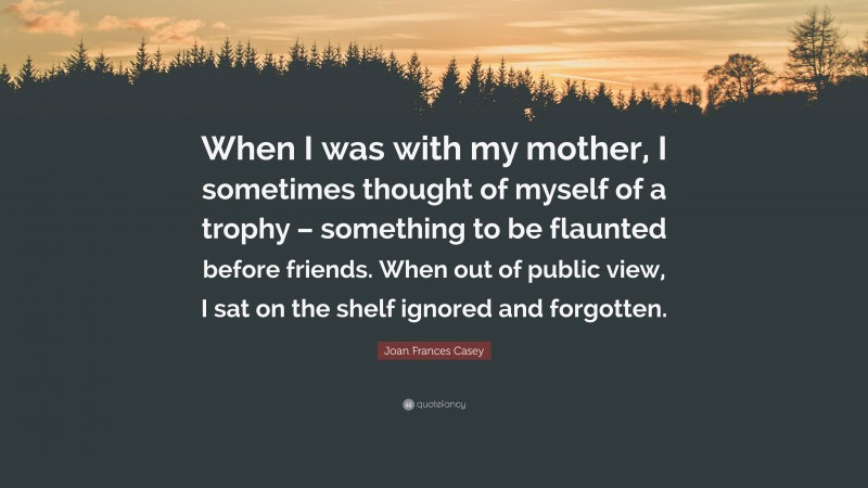 Joan Frances Casey Quote: “When I was with my mother, I sometimes thought of myself of a trophy – something to be flaunted before friends. When out of public view, I sat on the shelf ignored and forgotten.”