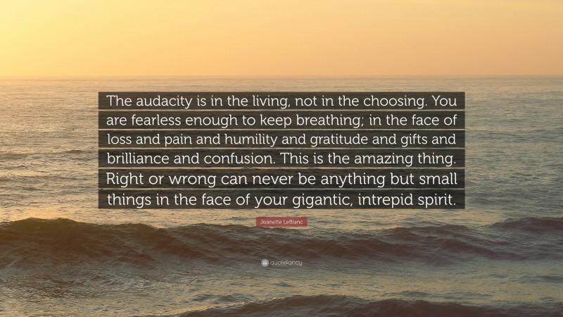 Jeanette LeBlanc Quote: “The audacity is in the living, not in the choosing. You are fearless enough to keep breathing; in the face of loss and pain and humility and gratitude and gifts and brilliance and confusion. This is the amazing thing. Right or wrong can never be anything but small things in the face of your gigantic, intrepid spirit.”