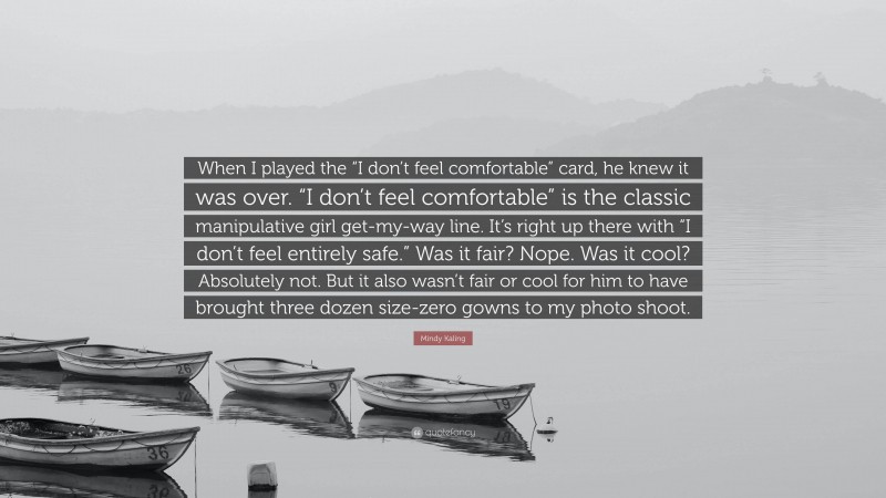 Mindy Kaling Quote: “When I played the “I don’t feel comfortable” card, he knew it was over. “I don’t feel comfortable” is the classic manipulative girl get-my-way line. It’s right up there with “I don’t feel entirely safe.” Was it fair? Nope. Was it cool? Absolutely not. But it also wasn’t fair or cool for him to have brought three dozen size-zero gowns to my photo shoot.”