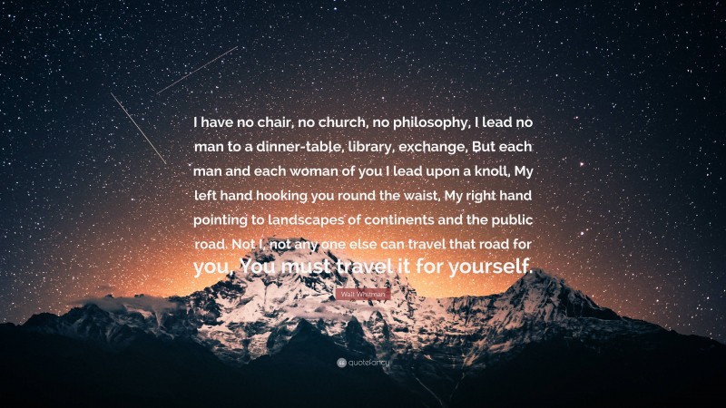 Walt Whitman Quote: “I have no chair, no church, no philosophy, I lead no man to a dinner-table, library, exchange, But each man and each woman of you I lead upon a knoll, My left hand hooking you round the waist, My right hand pointing to landscapes of continents and the public road. Not I, not any one else can travel that road for you, You must travel it for yourself.”