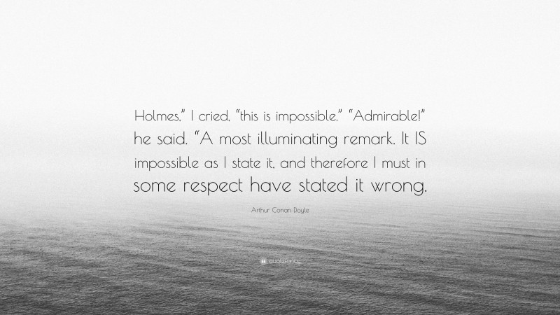 Arthur Conan Doyle Quote: “Holmes,” I cried, “this is impossible.” “Admirable!” he said. “A most illuminating remark. It IS impossible as I state it, and therefore I must in some respect have stated it wrong.”