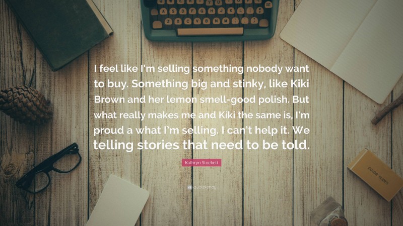 Kathryn Stockett Quote: “I feel like I’m selling something nobody want to buy. Something big and stinky, like Kiki Brown and her lemon smell-good polish. But what really makes me and Kiki the same is, I’m proud a what I’m selling. I can’t help it. We telling stories that need to be told.”