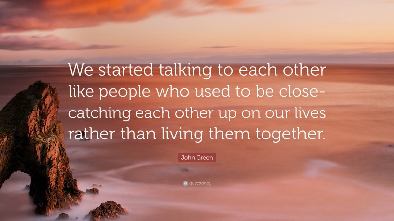 John Green Quote: “We started talking to each other like people who used to be close-catching each other up on our lives rather than living them together.”