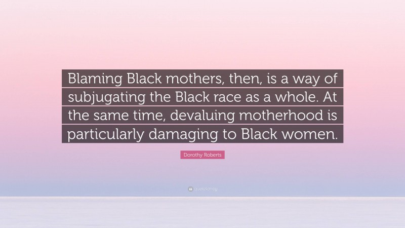 Dorothy Roberts Quote: “Blaming Black mothers, then, is a way of subjugating the Black race as a whole. At the same time, devaluing motherhood is particularly damaging to Black women.”