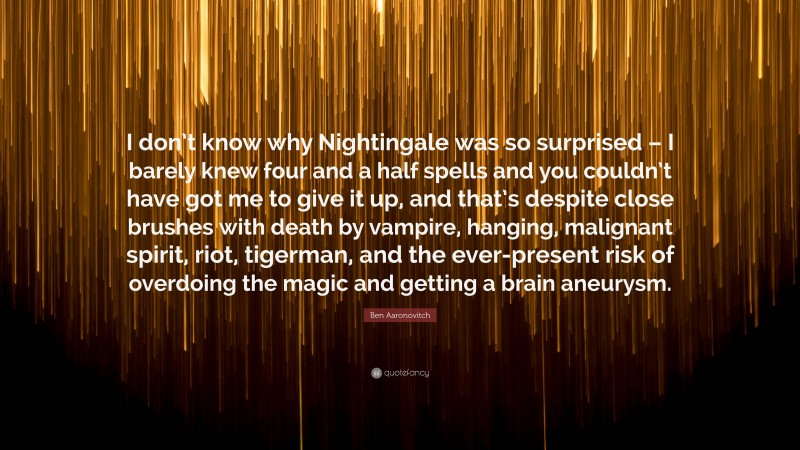 Ben Aaronovitch Quote: “I don’t know why Nightingale was so surprised – I barely knew four and a half spells and you couldn’t have got me to give it up, and that’s despite close brushes with death by vampire, hanging, malignant spirit, riot, tigerman, and the ever-present risk of overdoing the magic and getting a brain aneurysm.”