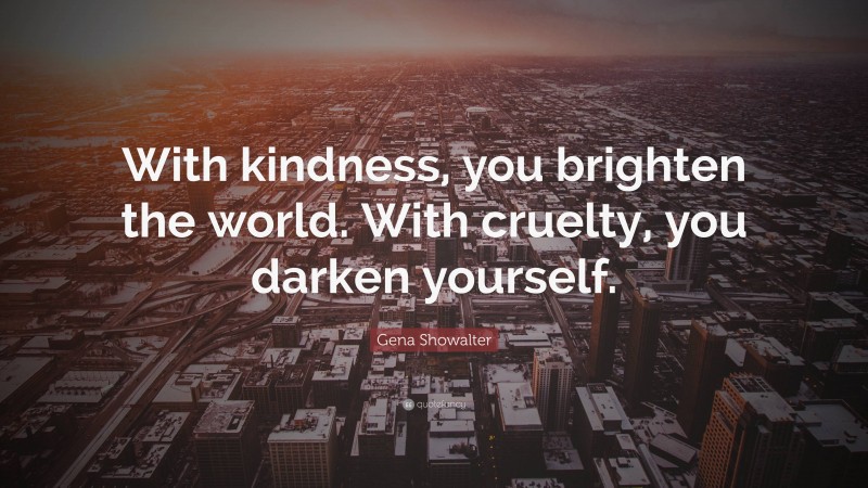 Gena Showalter Quote: “With kindness, you brighten the world. With cruelty, you darken yourself.”