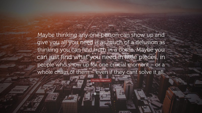 Huntley Fitzpatrick Quote: “Maybe thinking any one person can show up and give you all you need is as much of a delusion as thinking you can find truth in a bottle. Maybe you can just find what you need in little pieces, in people who show up for one crucial moment – or a whole chain of them – even if they cant solve it all.”