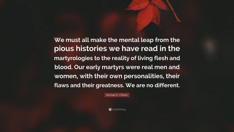 Michael D. O'Brien Quote: “We must all make the mental leap from the pious histories we have read in the martyrologies to the reality of living flesh and blood. Our early martyrs were real men and women, with their own personalities, their flaws and their greatness. We are no different.”