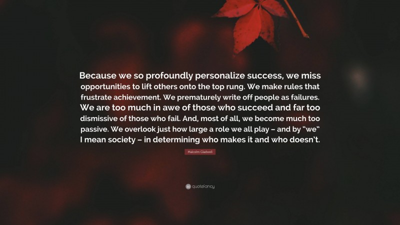 Malcolm Gladwell Quote: “Because we so profoundly personalize success, we miss opportunities to lift others onto the top rung. We make rules that frustrate achievement. We prematurely write off people as failures. We are too much in awe of those who succeed and far too dismissive of those who fail. And, most of all, we become much too passive. We overlook just how large a role we all play – and by “we” I mean society – in determining who makes it and who doesn’t.”