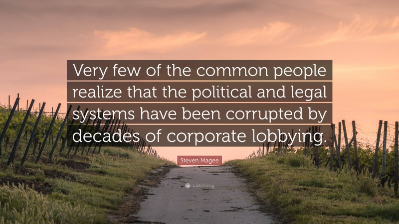 Steven Magee Quote: “Very few of the common people realize that the political and legal systems have been corrupted by decades of corporate lobbying.”