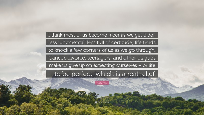 Molly Ivins Quote: “I think most of us become nicer as we get older, less judgmental, less full of certitude; life tends to knock a few corners of us as we go through. Cancer, divorce, teenagers, and other plagues make us give up on expecting ourselves – or life – to be perfect, which is a real relief.”