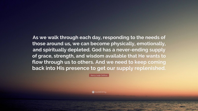 Nancy Leigh DeMoss Quote: “As we walk through each day, responding to the needs of those around us, we can become physically, emotionally, and spiritually depleted. God has a never-ending supply of grace, strength, and wisdom available that He wants to flow through us to others. And we need to keep coming back into His presence to get our supply replenished.”