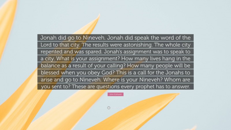John Eckhardt Quote: “Jonah did go to Nineveh. Jonah did speak the word of the Lord to that city. The results were astonishing. The whole city repented and was spared. Jonah’s assignment was to speak to a city. What is your assignment? How many lives hang in the balance as a result of your calling? How many people will be blessed when you obey God? This is a call for the Jonahs to arise and go to Nineveh. Where is your Nineveh? Whom are you sent to? These are questions every prophet has to answer.”