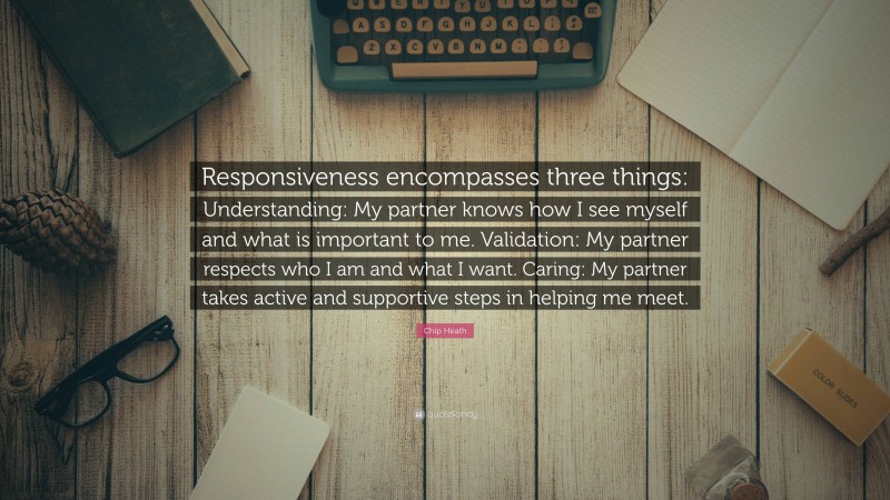 Chip Heath Quote: “Responsiveness encompasses three things: Understanding: My partner knows how I see myself and what is important to me. Validation: My partner respects who I am and what I want. Caring: My partner takes active and supportive steps in helping me meet.”