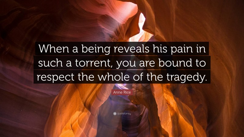 Anne Rice Quote: “When a being reveals his pain in such a torrent, you are bound to respect the whole of the tragedy.”
