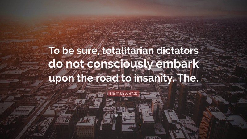 Hannah Arendt Quote: “To be sure, totalitarian dictators do not consciously embark upon the road to insanity. The.”