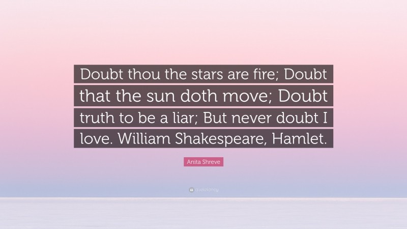 Anita Shreve Quote: “Doubt thou the stars are fire; Doubt that the sun doth move; Doubt truth to be a liar; But never doubt I love. William Shakespeare, Hamlet.”