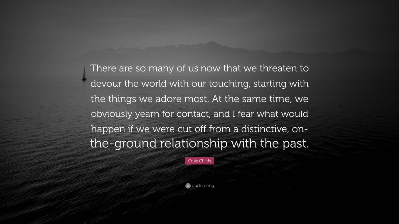 Craig Childs Quote: “There are so many of us now that we threaten to devour the world with our touching, starting with the things we adore most. At the same time, we obviously yearn for contact, and I fear what would happen if we were cut off from a distinctive, on-the-ground relationship with the past.”