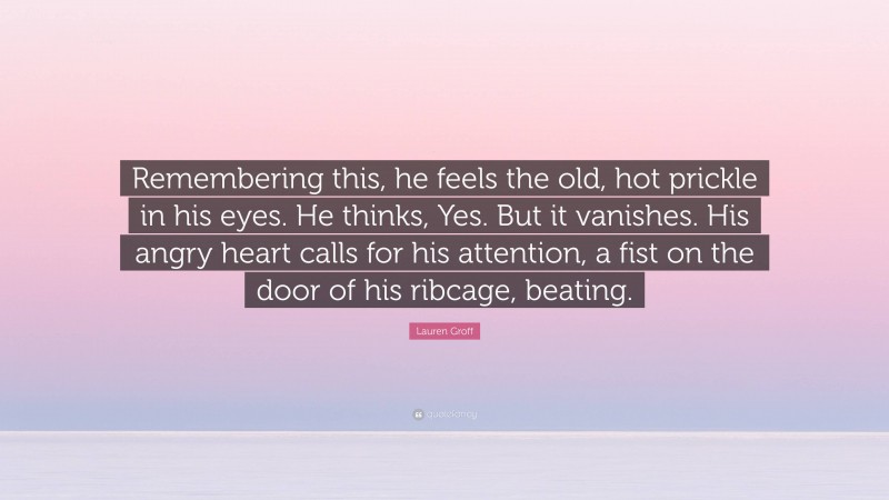 Lauren Groff Quote: “Remembering this, he feels the old, hot prickle in his eyes. He thinks, Yes. But it vanishes. His angry heart calls for his attention, a fist on the door of his ribcage, beating.”