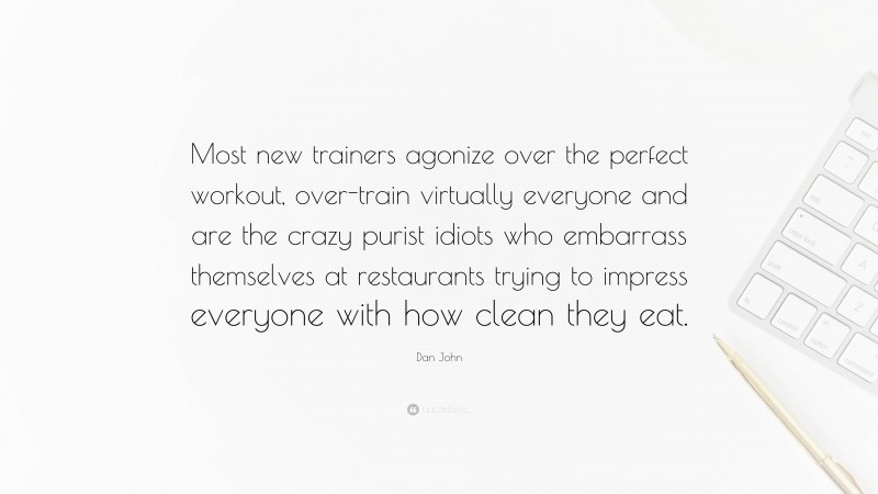 Dan John Quote: “Most new trainers agonize over the perfect workout, over-train virtually everyone and are the crazy purist idiots who embarrass themselves at restaurants trying to impress everyone with how clean they eat.”