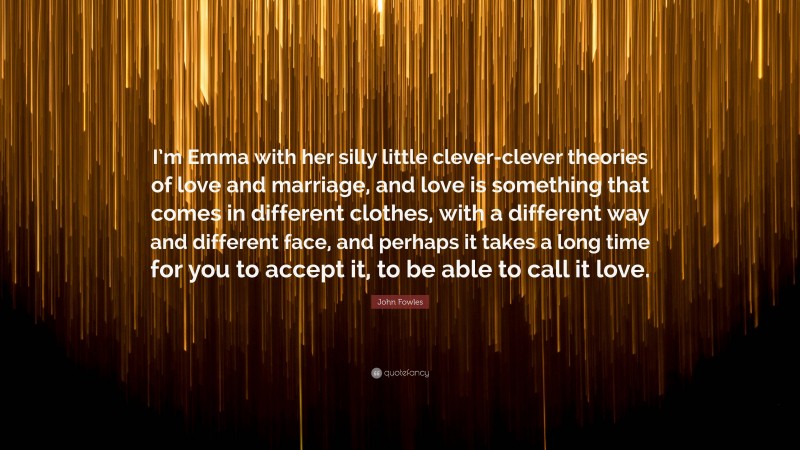 John Fowles Quote: “I’m Emma with her silly little clever-clever theories of love and marriage, and love is something that comes in different clothes, with a different way and different face, and perhaps it takes a long time for you to accept it, to be able to call it love.”