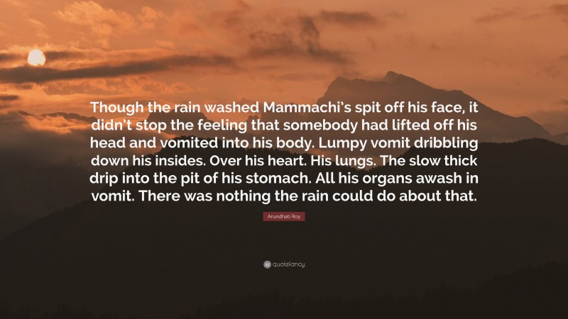 Arundhati Roy Quote: “Though the rain washed Mammachi’s spit off his face, it didn’t stop the feeling that somebody had lifted off his head and vomited into his body. Lumpy vomit dribbling down his insides. Over his heart. His lungs. The slow thick drip into the pit of his stomach. All his organs awash in vomit. There was nothing the rain could do about that.”