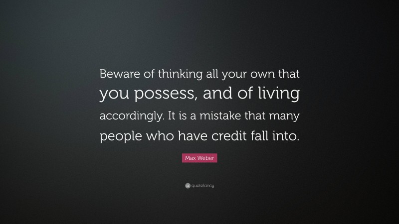 Max Weber Quote: “Beware of thinking all your own that you possess, and of living accordingly. It is a mistake that many people who have credit fall into.”