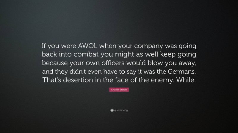 Charles Brandt Quote: “If you were AWOL when your company was going back into combat you might as well keep going because your own officers would blow you away, and they didn’t even have to say it was the Germans. That’s desertion in the face of the enemy. While.”