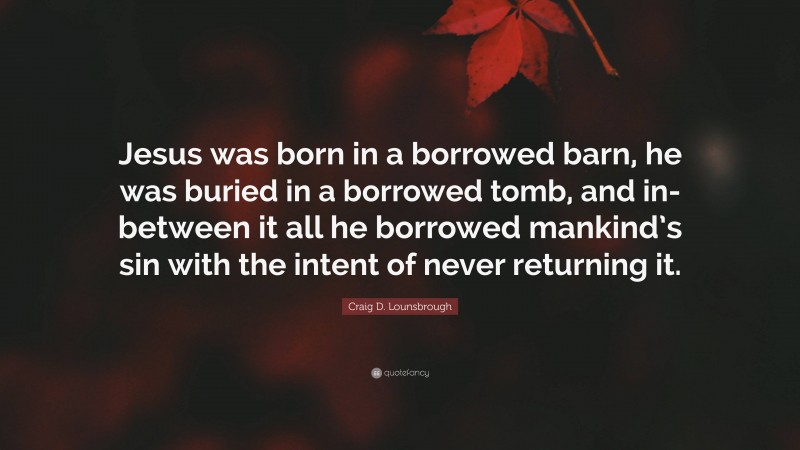 Craig D. Lounsbrough Quote: “Jesus was born in a borrowed barn, he was buried in a borrowed tomb, and in-between it all he borrowed mankind’s sin with the intent of never returning it.”