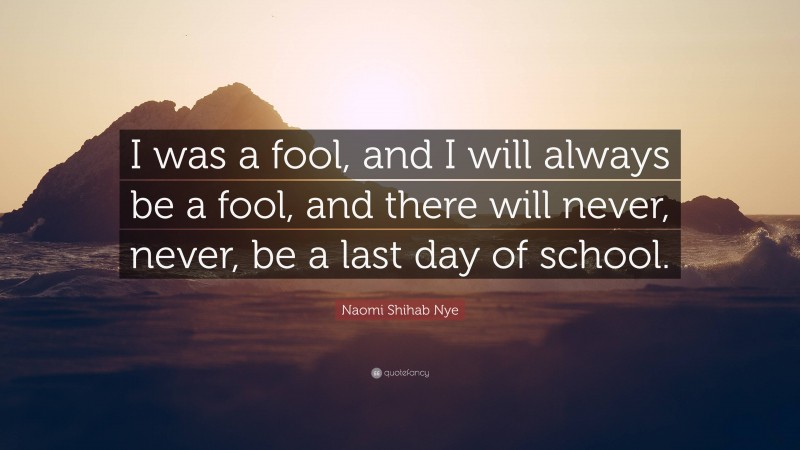 Naomi Shihab Nye Quote: “I was a fool, and I will always be a fool, and there will never, never, be a last day of school.”