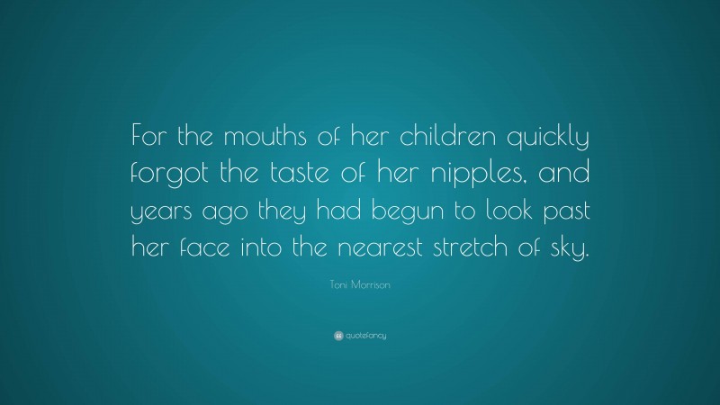 Toni Morrison Quote: “For the mouths of her children quickly forgot the taste of her nipples, and years ago they had begun to look past her face into the nearest stretch of sky.”