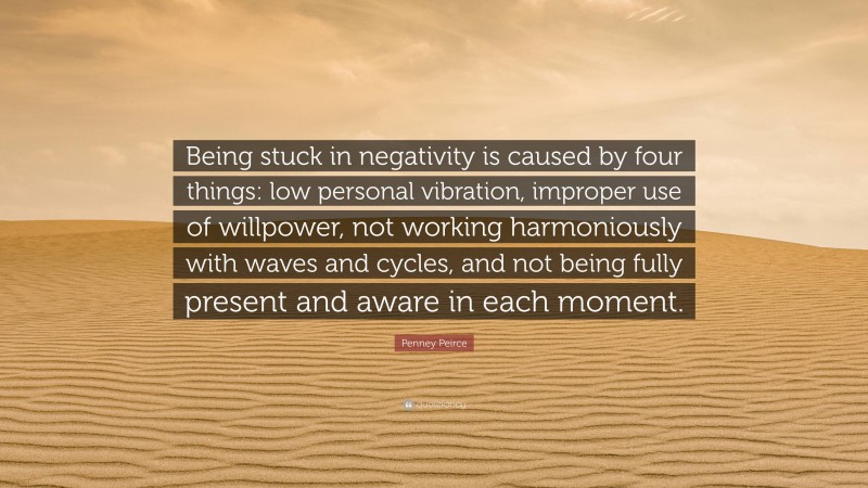 Penney Peirce Quote: “Being stuck in negativity is caused by four things: low personal vibration, improper use of willpower, not working harmoniously with waves and cycles, and not being fully present and aware in each moment.”
