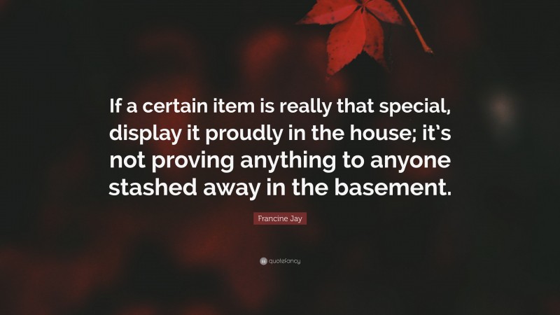 Francine Jay Quote: “If a certain item is really that special, display it proudly in the house; it’s not proving anything to anyone stashed away in the basement.”