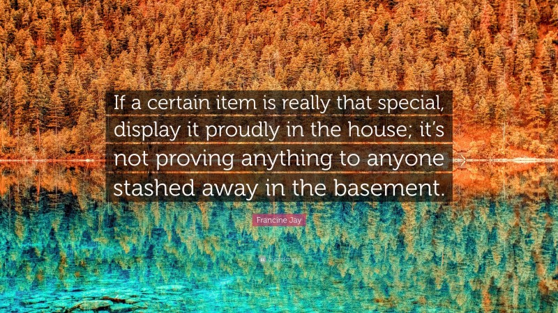 Francine Jay Quote: “If a certain item is really that special, display it proudly in the house; it’s not proving anything to anyone stashed away in the basement.”