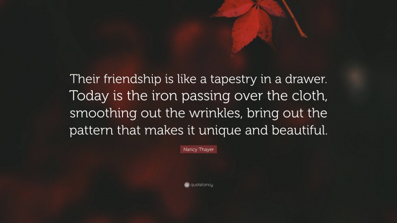 Nancy Thayer Quote: “Their friendship is like a tapestry in a drawer. Today is the iron passing over the cloth, smoothing out the wrinkles, bring out the pattern that makes it unique and beautiful.”