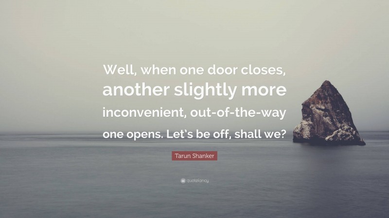 Tarun Shanker Quote: “Well, when one door closes, another slightly more inconvenient, out-of-the-way one opens. Let’s be off, shall we?”